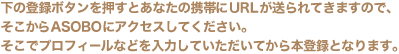 ���̓o�^�{�^���������Ƃ��Ȃ��̌g�т�URL�������Ă��܂��̂ŁA��������ASOBO�ɃA�N�Z�X���Ă��������B�����Ńv���t�B�[���Ȃǂ���͂��Ă��������Ă���{�o�^�ƂȂ�܂��B